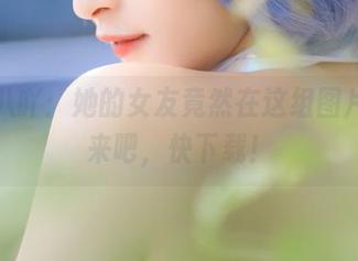 九九八吖：她的女友竟然在这组图片里，来吧，快下载！