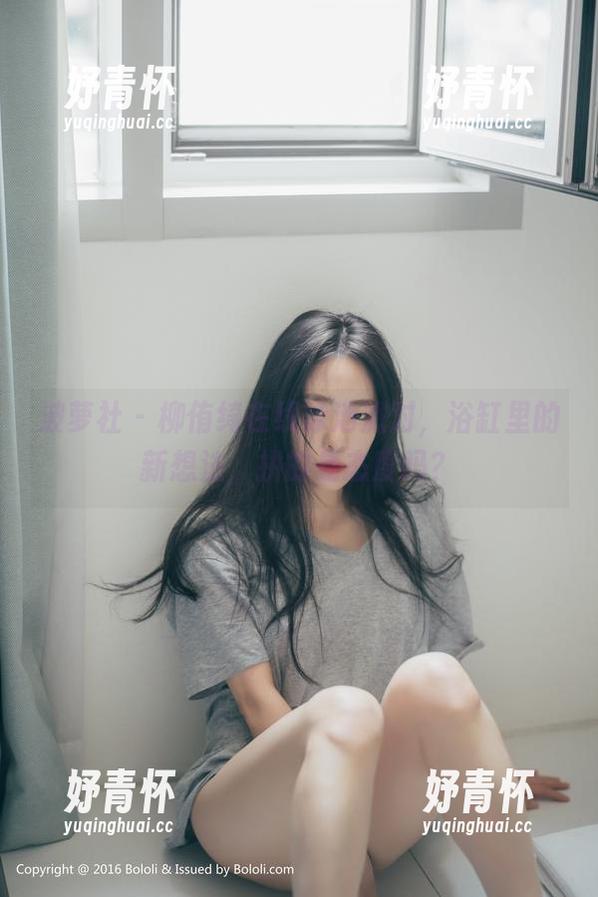 波萝社 - 柳侑绮在线泳池派对，浴缸里的新想法，拼的是态度吗？